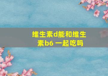 维生素d能和维生素b6 一起吃吗